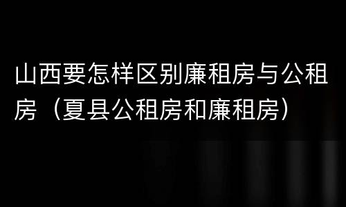 山西要怎样区别廉租房与公租房（夏县公租房和廉租房）