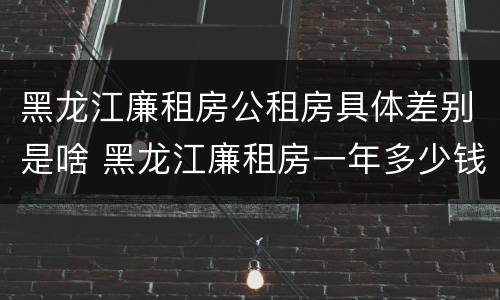 黑龙江廉租房公租房具体差别是啥 黑龙江廉租房一年多少钱