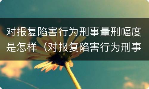 对报复陷害行为刑事量刑幅度是怎样（对报复陷害行为刑事量刑幅度是怎样规定的）