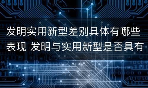 发明实用新型差别具体有哪些表现 发明与实用新型是否具有实用性