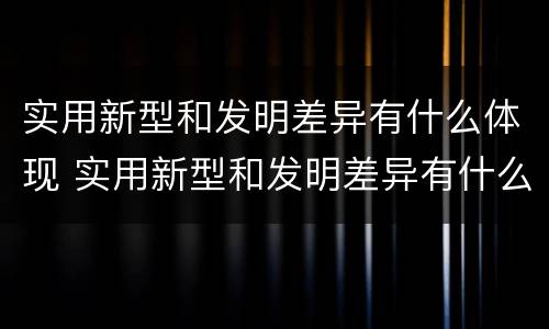 实用新型和发明差异有什么体现 实用新型和发明差异有什么体现呢