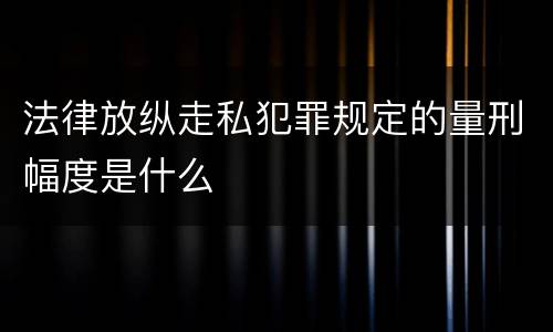 法律放纵走私犯罪规定的量刑幅度是什么