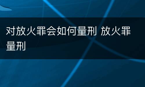 对放火罪会如何量刑 放火罪 量刑