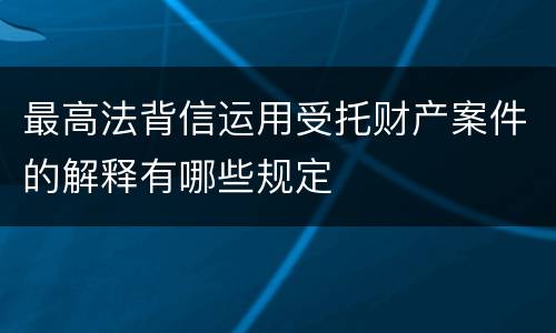 最高法背信运用受托财产案件的解释有哪些规定