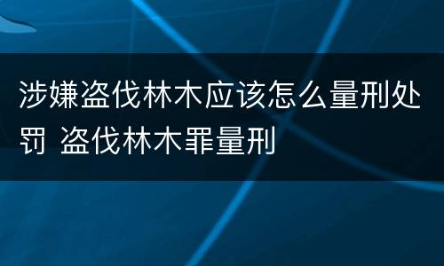 涉嫌盗伐林木应该怎么量刑处罚 盗伐林木罪量刑