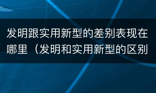 发明跟实用新型的差别表现在哪里（发明和实用新型的区别和联系有什么）