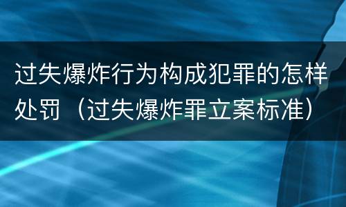 过失爆炸行为构成犯罪的怎样处罚（过失爆炸罪立案标准）