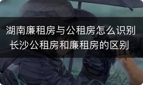 湖南廉租房与公租房怎么识别 长沙公租房和廉租房的区别