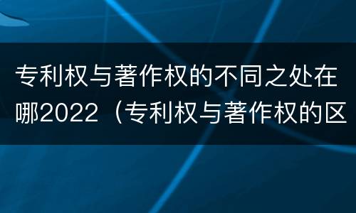 专利权与著作权的不同之处在哪2022（专利权与著作权的区别与联系）