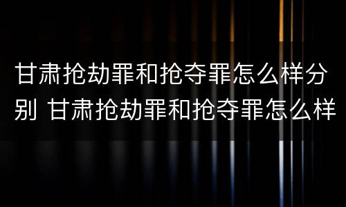 甘肃抢劫罪和抢夺罪怎么样分别 甘肃抢劫罪和抢夺罪怎么样分别判刑