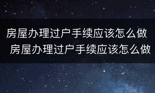 房屋办理过户手续应该怎么做 房屋办理过户手续应该怎么做呢