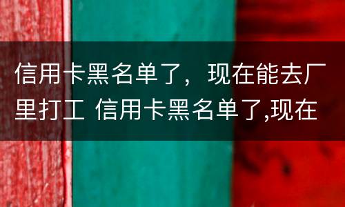 信用卡黑名单了，现在能去厂里打工 信用卡黑名单了,现在能去厂里打工吗