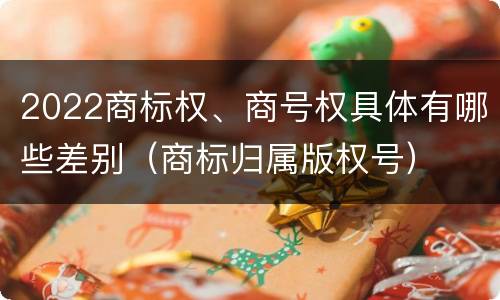 2022商标权、商号权具体有哪些差别（商标归属版权号）