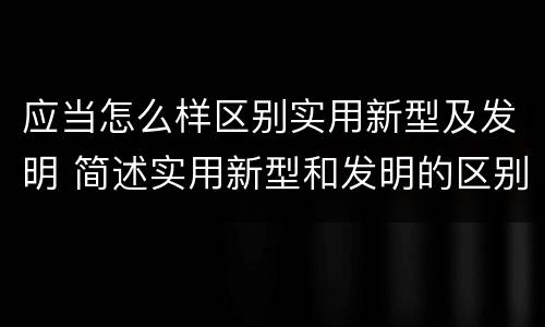 应当怎么样区别实用新型及发明 简述实用新型和发明的区别