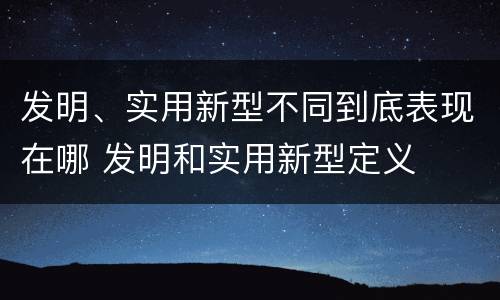 发明、实用新型不同到底表现在哪 发明和实用新型定义