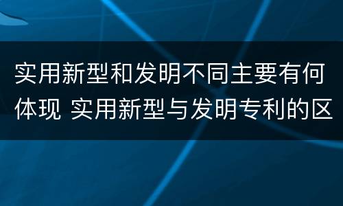 实用新型和发明不同主要有何体现 实用新型与发明专利的区别有哪些