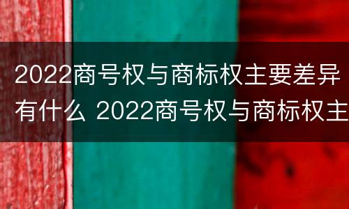 2022商号权与商标权主要差异有什么 2022商号权与商标权主要差异有什么意义