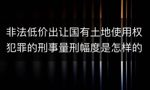 非法低价出让国有土地使用权犯罪的刑事量刑幅度是怎样的