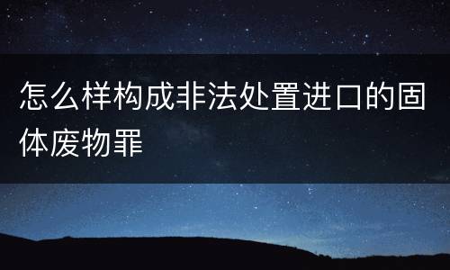 怎么样构成非法处置进口的固体废物罪