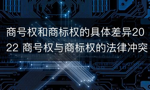 商号权和商标权的具体差异2022 商号权与商标权的法律冲突与解决