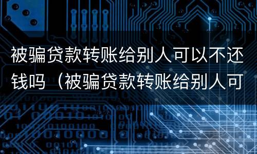 被骗贷款转账给别人可以不还钱吗（被骗贷款转账给别人可以不还钱吗知乎）