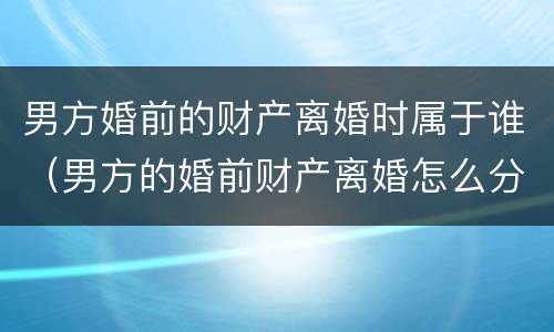 男方婚前的财产离婚时属于谁（男方的婚前财产离婚怎么分）