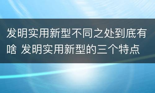 发明实用新型不同之处到底有啥 发明实用新型的三个特点