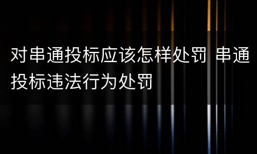 对串通投标应该怎样处罚 串通投标违法行为处罚