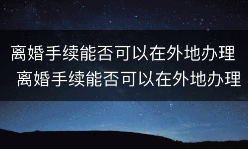 离婚手续能否可以在外地办理 离婚手续能否可以在外地办理结婚证