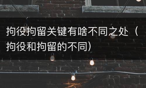 拘役拘留关键有啥不同之处（拘役和拘留的不同）