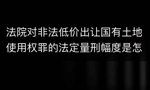 法院对非法低价出让国有土地使用权罪的法定量刑幅度是怎样的