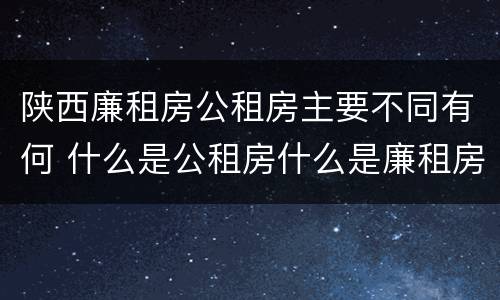 陕西廉租房公租房主要不同有何 什么是公租房什么是廉租房