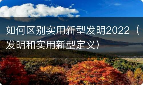 如何区别实用新型发明2022（发明和实用新型定义）