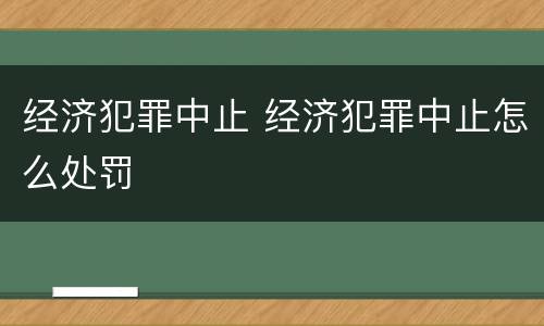 经济犯罪中止 经济犯罪中止怎么处罚