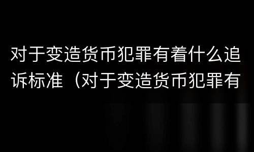 对于变造货币犯罪有着什么追诉标准（对于变造货币犯罪有着什么追诉标准和规定）