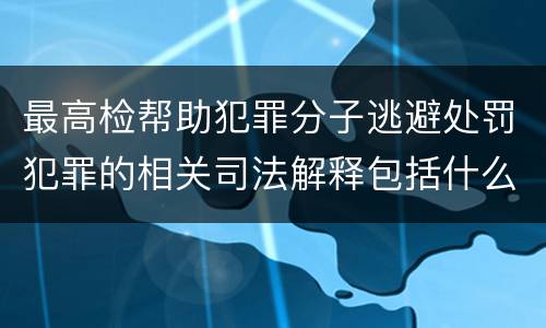 最高检帮助犯罪分子逃避处罚犯罪的相关司法解释包括什么