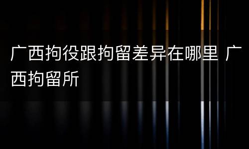 广西拘役跟拘留差异在哪里 广西拘留所