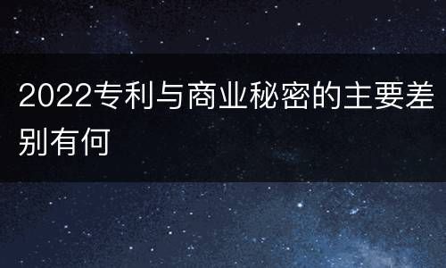 2022专利与商业秘密的主要差别有何