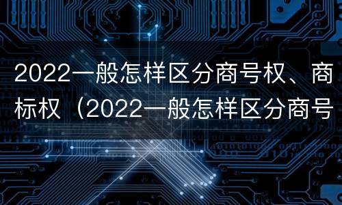 2022一般怎样区分商号权、商标权（2022一般怎样区分商号权,商标权和商标权）