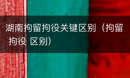 湖南拘留拘役关键区别（拘留 拘役 区别）