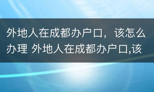 外地人在成都办户口，该怎么办理 外地人在成都办户口,该怎么办理身份证