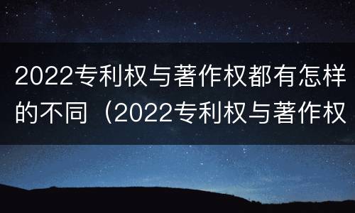 2022专利权与著作权都有怎样的不同（2022专利权与著作权都有怎样的不同呢）