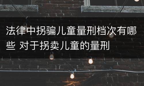 法律中拐骗儿童量刑档次有哪些 对于拐卖儿童的量刑