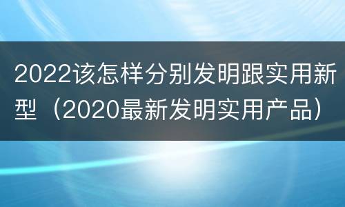 2022该怎样分别发明跟实用新型（2020最新发明实用产品）