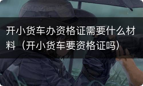 开小货车办资格证需要什么材料（开小货车要资格证吗）