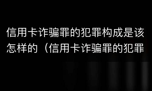 信用卡诈骗罪的犯罪构成是该怎样的（信用卡诈骗罪的犯罪构成是该怎样的行为）