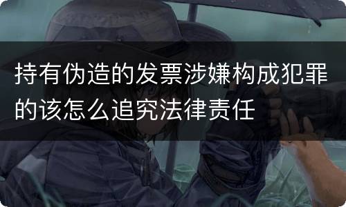 持有伪造的发票涉嫌构成犯罪的该怎么追究法律责任