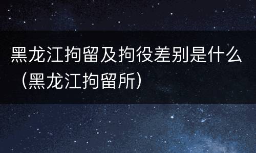 黑龙江拘留及拘役差别是什么（黑龙江拘留所）