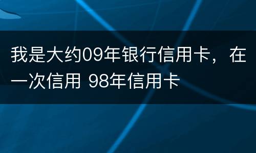 我是大约09年银行信用卡，在一次信用 98年信用卡