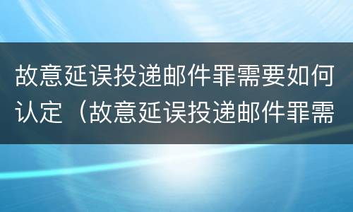 故意延误投递邮件罪需要如何认定（故意延误投递邮件罪需要如何认定责任）